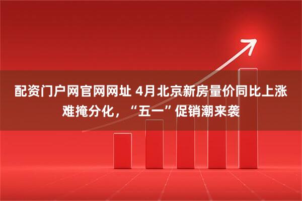 配资门户网官网网址 4月北京新房量价同比上涨难掩分化，“五一”促销潮来袭