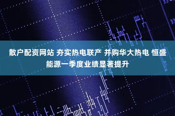 散户配资网站 夯实热电联产 并购华大热电 恒盛能源一季度业绩显著提升