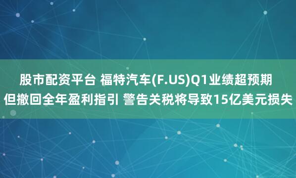 股市配资平台 福特汽车(F.US)Q1业绩超预期 但撤回全年盈利指引 警告关税将导致15亿美元损失