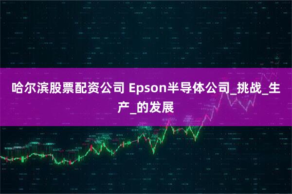 哈尔滨股票配资公司 Epson半导体公司_挑战_生产_的发展