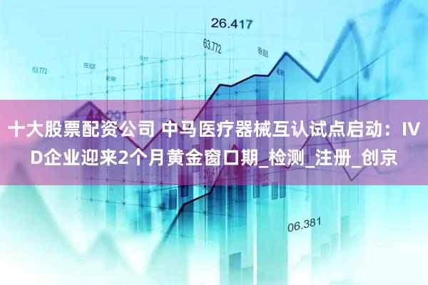 十大股票配资公司 中马医疗器械互认试点启动：IVD企业迎来2个月黄金窗口期_检测_注册_创京