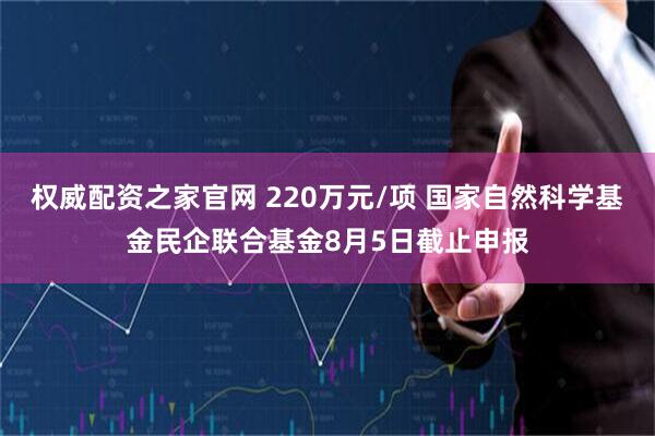 权威配资之家官网 220万元/项 国家自然科学基金民企联合基金8月5日截止申报