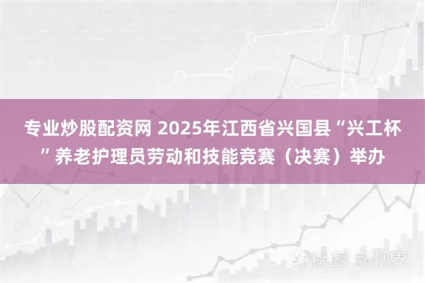 专业炒股配资网 2025年江西省兴国县“兴工杯”养老护理员劳动和技能竞赛（决赛）举办