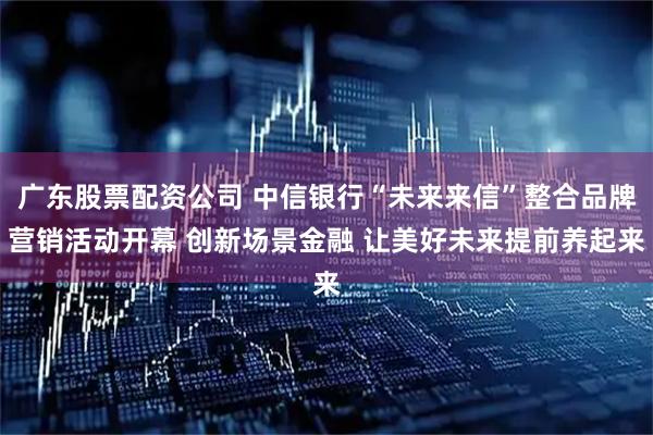 广东股票配资公司 中信银行“未来来信”整合品牌营销活动开幕 创新场景金融 让美好未来提前养起来