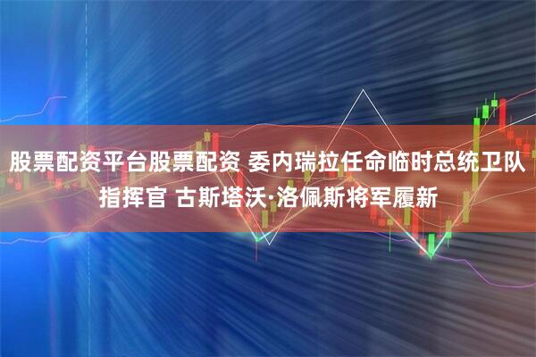 股票配资平台股票配资 委内瑞拉任命临时总统卫队指挥官 古斯塔沃·洛佩斯将军履新